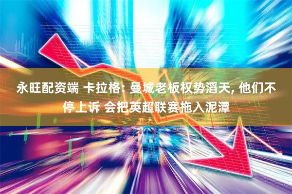永旺配资端 卡拉格: 曼城老板权势滔天, 他们不停上诉 会把英超联赛拖入泥潭