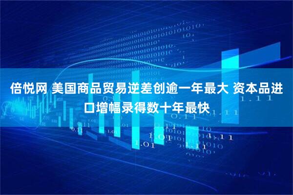 倍悦网 美国商品贸易逆差创逾一年最大 资本品进口增幅录得数十年最快