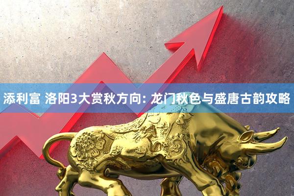 添利富 洛阳3大赏秋方向: 龙门秋色与盛唐古韵攻略