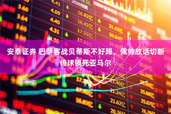 安泰证券 巴萨客战贝蒂斯不好踢,佩帅放话切断传球锁死亚马尔